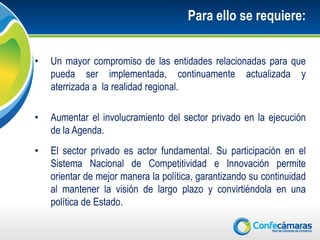 Para ello se requiere:


•   Un mayor compromiso de las entidades relacionadas para que
    pueda ser implementada, continuamente actualizada y
    aterrizada a la realidad regional.

•   Aumentar el involucramiento del sector privado en la ejecución
    de la Agenda.
•   El sector privado es actor fundamental. Su participación en el
    Sistema Nacional de Competitividad e Innovación permite
    orientar de mejor manera la política, garantizando su continuidad
    al mantener la visión de largo plazo y convirtiéndola en una
    política de Estado.
 