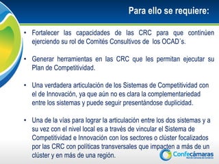 Para ello se requiere:

• Fortalecer las capacidades de las CRC para que continúen
  ejerciendo su rol de Comités Consultivos de los OCAD´s.

• Generar herramientas en las CRC que les permitan ejecutar su
  Plan de Competitividad.

• Una verdadera articulación de los Sistemas de Competitividad con
  el de Innovación, ya que aún no es clara la complementariedad
  entre los sistemas y puede seguir presentándose duplicidad.

• Una de la vías para lograr la articulación entre los dos sistemas y a
  su vez con el nivel local es a través de vincular el Sistema de
  Competitividad e Innovación con los sectores o clúster focalizados
  por las CRC con políticas transversales que impacten a más de un
  clúster y en más de una región.
 