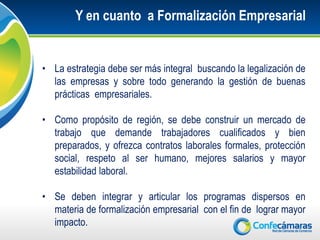 Y en cuanto a Formalización Empresarial


• La estrategia debe ser más integral buscando la legalización de
  las empresas y sobre todo generando la gestión de buenas
  prácticas empresariales.

• Como propósito de región, se debe construir un mercado de
  trabajo que demande trabajadores cualificados y bien
  preparados, y ofrezca contratos laborales formales, protección
  social, respeto al ser humano, mejores salarios y mayor
  estabilidad laboral.

• Se deben integrar y articular los programas dispersos en
  materia de formalización empresarial con el fin de lograr mayor
  impacto.
 
