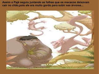 Assim o Pajé seguiu juntando as folhas que os macacos deixavam
cair no chão,pois ele era muito gordo para subir nas árvores...
 
