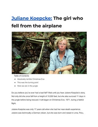 Juliane Koepcke: The girl who
fell from the airplane
Table of Contents
● Absolutely terrible Christmas Eve
● This was the turning point
● Here we are in the jungle
Do you believe you’ve ever had a bad fall? Wait until you hear Juliane Koepcke’s story.
Not only did she once fall from a height of 10,000 feet, but she also survived 11 days in
the jungle before being rescued. It all began on Christmas Eve, 1971, during a fateful
flight.
Juliane Koepcke was only 17 years old when she had her near-death experience.
Juliane was technically a German citizen, but she was born and raised in Lima, Peru,
 