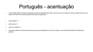Português - acentuação
 A acentuação gráfica consiste na colocação de acento ortográfico para indicar a pronúncia de uma vogal ou marcar a sílaba tônica de uma
palavra. Os nomes dos acentos gráficos da língua portuguesa são:
 acento agudo (´)
 acento grave (`)
 acento circunflexo (^)
 Os acentos gráficos são elementos essenciais que para estabelecem, por meio de regras, a sonoridade/intensidade das sílabas das
palavras.
 