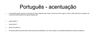 Português - acentuação
 A acentuação gráfica consiste na colocação de acento ortográfico para indicar a pronúncia de uma vogal ou marcar a sílaba tônica de uma palavra. Os
nomes dos acentos gráficos da língua portuguesa são:
 acento agudo (´)
 acento grave (`)
 acento circunflexo (^)
 Os acentos gráficos são elementos essenciais que para estabelecem, por meio de regras, a sonoridade/intensidade das sílabas das palavras.
 