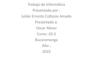 Trabajo de informática  Presentado por :  Julián Ernesto Collazos Amado  Presentado a: Oscar Abreu  Curso :10-2  Bucaramanga  Año : 2010 