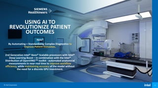 © Intel Corporation 11
USING AI TO
REVOLUTIONIZE PATIENT
OUTCOMES
How?
By Automating + Standardizing Complex Diagnostics to
Improve Patient Outcomes.
2nd Generation Intel® Xeon® Scalable processors with Intel®
Deep Learning Boost – in combination with the Intel®
Distribution of OpenVINO™ toolkit - automated anatomical
measurements in near-real time to improve workflow
efficiency, while maintaining accuracy of the model without
the need for a discrete GPU investment.
 