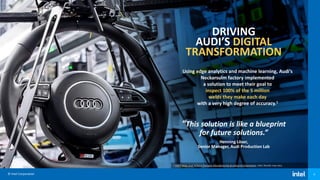 © Intel Corporation 8
DRIVING
AUDI’S DIGITAL
TRANSFORMATION
Using edge analytics and machine learning, Audi’s
Neckarsulm factory implemented
a solution to meet their goal to
inspect 100% of the 5 million
welds they make each day
with a very high degree of accuracy.1
“This solution is like a blueprint
for future solutions.”
Henning Löser,
Senior Manager, Audi Production Lab
1 Intel® Helps Audi Achieve Precision Manufacturing & Industrial Automation, Intel. Results may vary.
 