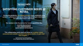© Intel Corporation 9
SATISFYING CUSTOMER NEEDS @
RETAIL
During the pandemic, AI-enabled solutions were employed using
sensors + cameras to track social distancing utilizing an Intel-based,
AI-ready smart hub in each store.
The solution is the foundation for future capabilities like:
SHOPPER ENGAGEMENT
SHELF REPLENISHMENT
QUICK SERVICE RESTAURANTS
“The collaboration (with Intel) will allow us to deliver smart,
connected and scalable solutions that allow retailers to gain real-
time insights...”
Subramanian Kunchithapatham,
VP of Engineering, Sensormatic Solutions
 