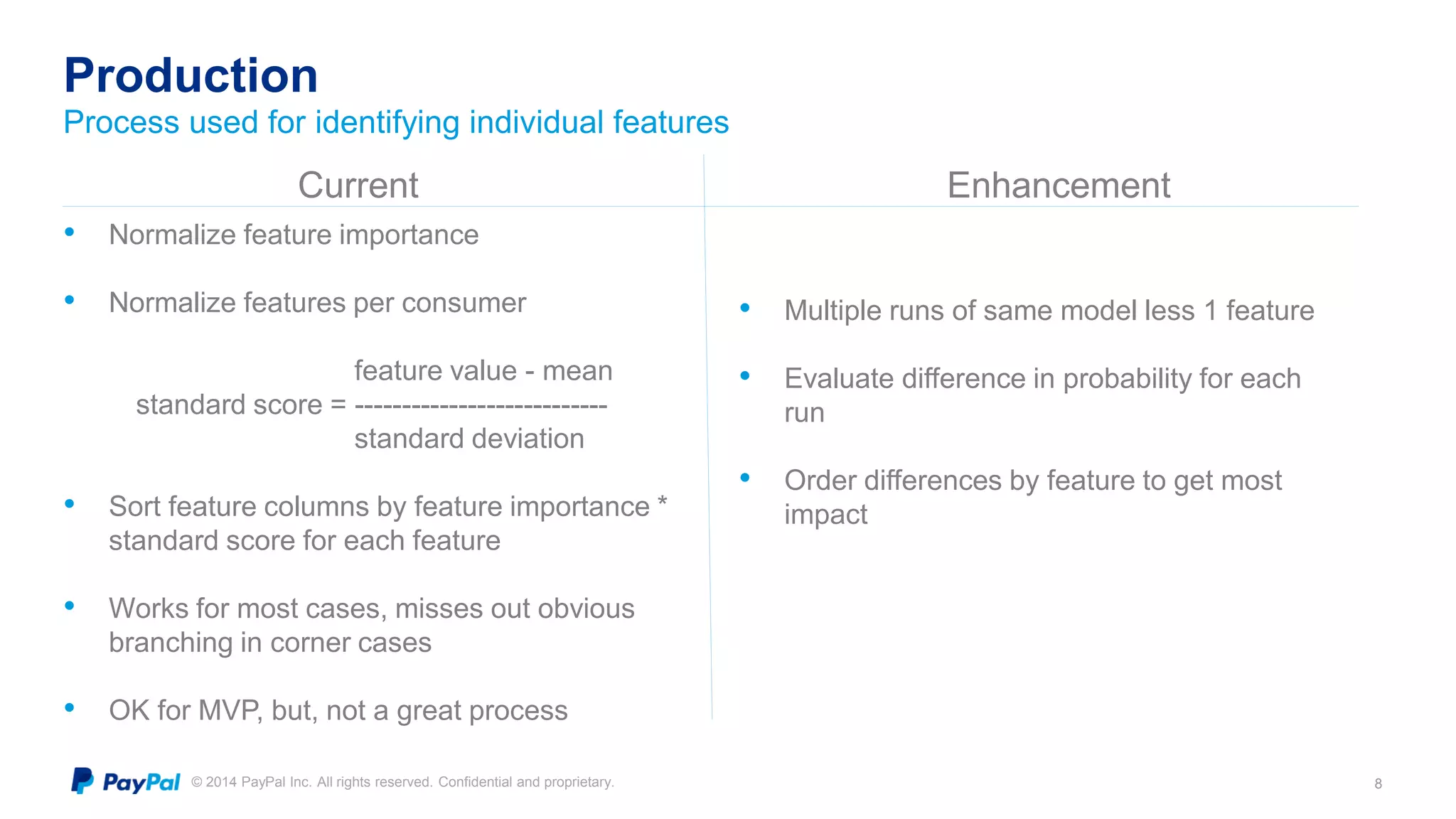 © 2014 PayPal Inc. All rights reserved. Confidential and proprietary.
Production
8
Process used for identifying individual features
Current Enhancement
• Normalize feature importance
• Normalize features per consumer
feature value - mean
standard score = ---------------------------
standard deviation
• Sort feature columns by feature importance *
standard score for each feature
• Works for most cases, misses out obvious
branching in corner cases
• OK for MVP, but, not a great process
• Multiple runs of same model less 1 feature
• Evaluate difference in probability for each
run
• Order differences by feature to get most
impact
 