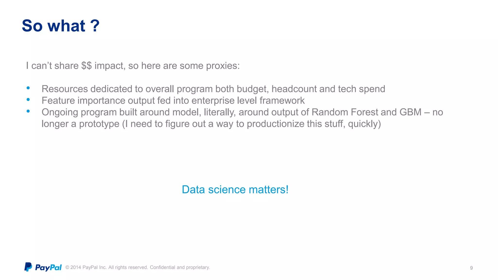 © 2014 PayPal Inc. All rights reserved. Confidential and proprietary.
So what ?
9
Data science matters!
I can’t share $$ impact, so here are some proxies:
• Resources dedicated to overall program both budget, headcount and tech spend
• Feature importance output fed into enterprise level framework
• Ongoing program built around model, literally, around output of Random Forest and GBM – no
longer a prototype (I need to figure out a way to productionize this stuff, quickly)
 