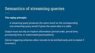 Semantics of streaming queries
The replay principle:
A streaming query produces the same result as the corresponding
non-streaming query would if given the same data in a table.
Output must not rely on implicit information (arrival order, arrival time,
processing time, or watermarks/punctuations)
(Some triggering schemes allow records to be emitted early and re-stated if
incorrect.)
 