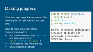 Making progress
It’s not enough to get the right result. We
need to give the right result at the right
time.
Ways to make progress without
compromising safety:
➢ Monotonic columns (e.g. rowtime)
and expressions (e.g.
floor(rowtime to hour))
➢ Punctuations (aka watermarks)
➢ Or a combination of both
select stream productId,
count(*) as c
from Orders
group by productId;
ERROR: Streaming aggregation
requires at least one
monotonic expression in
GROUP BY clause
 