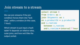 Join stream to a stream
We can join streams if the join
condition forces them into “lock
step”, within a window (in this case,
1 hour).
Which stream to put input a hash
table? It depends on relative rates,
outer joins, and how we’d like the
output sorted.
select stream *
from Orders as o
join Shipments as s
on o.productId = p.productId
and s.rowtime
between o.rowtime
and o.rowtime + interval ‘1’ hour
 