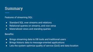 Summary
Features of streaming SQL:
● Standard SQL over streams and relations
● Relational queries on streams, and vice versa
● Materialized views and standing queries
Benefits:
● Brings streaming data to DB tools and traditional users
● Brings historic data to message-oriented applications
● Lets the system optimize quality of service (QoS) and data location
 