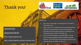 Thank you!
@julianhyde
@ApacheCalcite
http://calcite.apache.org
http://calcite.apache.org/docs/stream.html
References
● Hyde, Julian. "Data in flight." Communications of the ACM 53.1
(2010): 48-52. [pdf]
● Akidau, Tyler, et al. "The dataflow model: a practical approach to
balancing correctness, latency, and cost in massive-scale,
unbounded, out-of-order data processing." Proceedings of the
VLDB Endowment 8.12 (2015): 1792-1803. [pdf]
● Arasu, Arvind, Shivnath Babu, and Jennifer Widom. "The CQL
continuous query language: semantic foundations and query
execution." The VLDB Journal—The International Journal on Very
Large Data Bases 15.2 (2006): 121-142. [pdf]
 