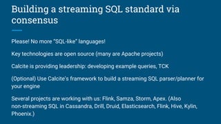 Building a streaming SQL standard via
consensus
Please! No more “SQL-like” languages!
Key technologies are open source (many are Apache projects)
Calcite is providing leadership: developing example queries, TCK
(Optional) Use Calcite’s framework to build a streaming SQL parser/planner for
your engine
Several projects are working with us: Flink, Samza, Storm, Apex. (Also
non-streaming SQL in Cassandra, Drill, Druid, Elasticsearch, Flink, Hive, Kylin,
Phoenix.)
 