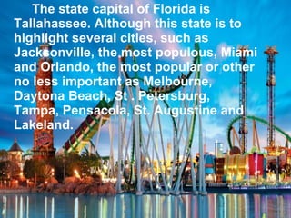 The state capital of Florida is
Tallahassee. Although this state is to
highlight several cities, such as
Jacksonville, the most populous, Miami
and Orlando, the most popular or other
no less important as Melbourne,
Daytona Beach, St . Petersburg,
Tampa, Pensacola, St. Augustine and
Lakeland.
 