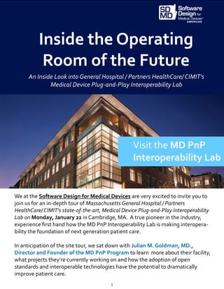 1
Inside the Operating
Room of the Future
We at the Software Design for Medical Devices are very excited to invite you to
join us for an in-depth tour of Massachusetts General Hospital / Partners
HealthCare/ CIMIT’s state-of-the-art, Medical Device Plug-and-Play Interoperability
Lab on Monday, January 22 in Cambridge, MA. A true pioneer in the industry,
experience first hand how the MD PnP Interoperability Lab is making interopera-
bility the foundation of next generation patient care.
In anticipation of the site tour, we sat down with Julian M. Goldman, MD.,
Director and Founder of the MD PnP Program to learn more about their facility,
what projects they’re currently working on and how the adoption of open
standards and interoperable technologies have the potential to dramatically
improve patient care.
Visit the MD PnP
Interoperability Lab
An Inside Look into General Hospital / Partners HealthCare/ CIMIT's
Medical Device Plug-and-Play Interoperability Lab
 