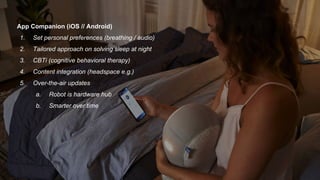 App Companion (iOS // Android)
1. Set personal preferences (breathing / audio)
2. Tailored approach on solving sleep at night
3. CBTi (cognitive behavioral therapy)
4. Content integration (headspace e.g.)
5. Over-the-air updates
a. Robot is hardware hub
b. Smarter over time
 