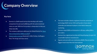 Company Overview
Key facts
● Somnox is a Delft based startup that develops soft robotic
companions for personal wellbeing with the same emotional
status as a pet. With her first product a sleeprobot to help you
sleep naturally.
● The company addresses addresses the Global Market for Sleep
Aids to Reach $76.7 Billion in 2019*.
● Global media coverage (featured in: WSJ, Forbes, Huffington
Post, The Verge and many more)
● The team includes robotics engineers from the university of
technology Delft, former CEO and founder of senz storm
umbrellas and talented A-players in the field of sleep and
marketing.
● Somnox raised 200% on Kickstarter in 30 days, selling 500 in
pre-orders
● Somnox has a signed partnership with Royal Auping, Europe’s #1
sustainable mattress manufacturer.
● Signed contracts with care institutions (RSZK, Pluryn) and the
biggest hotel chain Marriott International
 