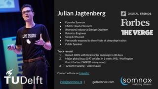 @somnoxtherobot | info@somnox.nl | getsomnox.com
Julian Jagtenberg
● Founder Somnox
● CMO / Head of Growth
● (Honours) Industrial Design Engineer
● Robotics Engineer
● Sleep Enthusiast
● Personally exposed to the effects of sleep deprivation
● Public Speaker
Track record:
1. Raised 200% with Kickstarter campaign in 30 days
2. Major global buzz (197 articles in 1 week; WSJ / Huffington
Post / Forbes / WIRED many more).
3. Growth Hacking - secret sauce
Connect with me on LinkedIn!
 
