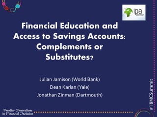 #18MCSummit
Financial Education and
Access to Savings Accounts:
Complements or
Substitutes?
Julian Jamison (World Bank)
Dean Karlan (Yale)
Jonathan Zinman (Dartmouth)
 