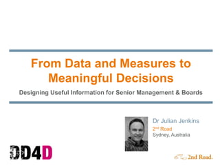 From Data and Measures to
Meaningful Decisions
Designing Useful Information for Senior Management & Boards
Dr Julian Jenkins
2nd Road
Sydney, Australia
 