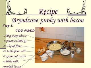 Recipe
      Bryndzove pirohy with bacon
Step 1.
            YOU NEED:
- 200 g sheep cheese
-9 potatoes (600 g)
-0.5 kg of flour
-½ tablespoon salt
-2 spoons of water
-a little milk
-smoked bacon
 