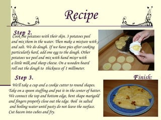 Recipe
   Step 2.
  Cook the potatoes with their skin. 3 potatoes peel
 and mix them in the water. Then make a mixture with flour
 and salt. We do dough. If we have pies after cooking
 particularly hard, add one egg to the dough. Other
 potatoes we peel and mix with hand mixer with
 a little milk and sheep cheese. On a wooden board
 roll out the dough to thickness of 1 millimeter.

    Step 3.                                                    Finish:
  We'll take a cup and a cookie cutter to round shapes.
Take on a spoon stuffing and put it in the center of batter.
We connect the top and bottom edge, bent shape marigold
and fingers properly close out the edge. Boil in salted
 and boiling water until pasty do not leave the surface.
Cut bacon into cubes and fry.
 