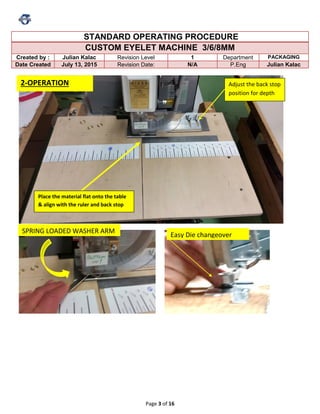 Page 3 of 16
STANDARD OPERATING PROCEDURE
CUSTOM EYELET MACHINE 3/6/8MM
Created by : Julian Kalac Revision Level 1 Department PACKAGING
Date Created July 13, 2015 Revision Date: N/A P.Eng Julian Kalac
Place the material flat onto the table
& align with the ruler and back stop
Adjust the back stop
position for depth
Easy Die changeover
2-OPERATION
SPRING LOADED WASHER ARM
 