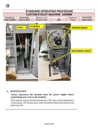 Page 9 of 16
STANDARD OPERATING PROCEDURE
CUSTOM EYELET MACHINE 3/6/8MM
Created by : Julian Kalac Revision Level 1 Department PACKAGING
Date Created July 13, 2015 Revision Date: N/A P.Eng Julian Kalac
FLYWHEELBRAKE HOOPPER DRUM
MECHANICAL TRACK
 