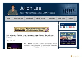 Home            About Julian Lee        Contact Me               Partner With Me                Resources              Super Tools   Training




                                                                                                                  e ht W t ce nC
                                                                                                                  M i        no




An Honest And Complete Review About Monitium
by Julian Lee

May 14th, 2012
                                   What is Mo nitium? If yo u trying to learn mo re info rmatio n abo ut Monitium
                                   then yo u have fo und the rig ht article. Yo u are abo ut to learn an ho nest and
                                   co mplete review abo ut the mo nitium wealth creatio n system.




                                                                                                                                                PDFmyURL.com
 