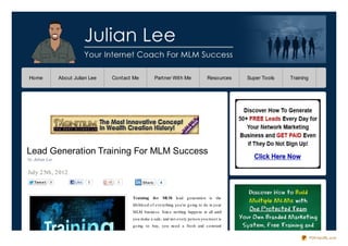 Home             About Julian Lee   Contact Me           Partner With Me                  Resources    Super Tools   Training




Lead Generation Training For MLM Success
by Julian Lee

July 25th, 2012
   Twe e t   9          Like   5      0          Share      4



                                           Training     fo r MLM lead g eneratio n is the
                                           lifeblo o d o f everything yo u’re g o ing to do in yo ur
                                           MLM business. Since no thing happens at all until
                                           yo u make a sale, and no t every perso n yo u meet is
                                           g o ing to buy, yo u need a fresh and co nstant

                                                                                                                                PDFmyURL.com
 