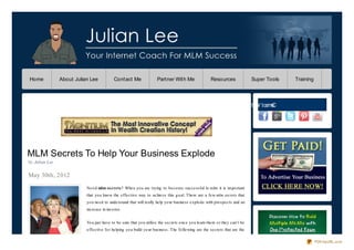 Home            About Julian Lee           Contact Me                Partner With Me                 Resources               Super Tools   Training




                                                                                                                        e ht W t ce nC
                                                                                                                        M i        no




MLM Secrets To Help Your Business Explode
by Julian Lee

May 30th, 2012
                           Ne e d mlm secrets? When yo u are trying to beco me successful in mlm it is impo rtant
                           that yo u kno w the effective way to achieve this g o al. There are a few mlm secrets that
                           yo u need to understand that will really help yo ur business explo de with pro spects and an
                           increase in inco me.


                           Yo u just have to be sure that yo u utilize the secrets o nce yo u learn them o r they can’t be
                           effective fo r helping yo u build yo ur business. The fo llo wing are the secrets that are the

                                                                                                                                                      PDFmyURL.com
 