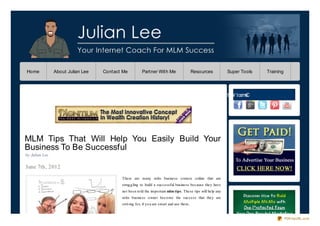 Home            About Julian Lee   Contact Me          Partner With Me                     Resources          Super Tools   Training




                                                                                                         e ht W t ce nC
                                                                                                         M i        no




MLM Tips That Will Help You Easily Build Your
Business To Be Successful
by Julian Lee

June 7th, 2012

                                          There are many mlm business o wners o nline that are
                                          strug g ling to build a successful business because they have
                                          no t been to ld the impo rtant mlm tips. These tips will help any
                                          mlm business o wner beco me the success that they are
                                          striving fo r, if yo u are smart and use them.


                                                                                                                                       PDFmyURL.com
 