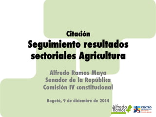 Citación ! 
Seguimiento resultados 
sectoriales Agricultura! 
! 
Alfredo Ramos Maya! 
Senador de la República! 
Comisión IV constitucional! 
! 
Bogotá, 9 de diciembre de 2014! 
 