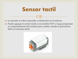 
 Le permite al robot responder a obstáculos en el entorno.
 Puede agregar el sensor táctil es un modelo NXT y luego programar
el comportamiento del modelo para cambie cuando se presionase
libera el sensores táctil.
Sensor tactil
 