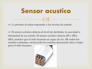 
 Le permite al robot responder a los niveles de sonido.
 El sensor acústico detecta el nivel de decibeles: la suavidad o
intensidad de un sonido. El sensor acústico detecta dB y dBA.
dBA: sonidos que el oído humano es capaz de oír. dB: todos los
sonidos existentes, incluyendo los sonidos demasiado altos o bajos
para el oído humano.
Sensor acustico
 