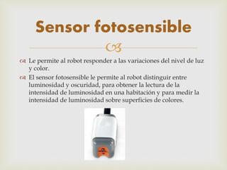 
 Le permite al robot responder a las variaciones del nivel de luz
y color.
 El sensor fotosensible le permite al robot distinguir entre
luminosidad y oscuridad, para obtener la lectura de la
intensidad de luminosidad en una habitación y para medir la
intensidad de luminosidad sobre superficies de colores.
Sensor fotosensible
 