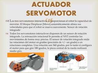 Los tres servomotores interactivos le proporcionan al robot la capacidad de
moverse. El bloque Desplazar [Move] automáticamente alinea sus
velocidades para que el robot se mueva suavemente. Sensor de rotación
integrado
 Todos los servomotores interactivos disponen de un sensor de rotación
integrado. La retroacción rotacional le permite al NXT controlar los
movimientos de forma muy precisa. El sensor de rotación integrado mide
las rotaciones del motor en grados (precisión de +/- un grado) o en
rotaciones completas. Una rotación son 360 grados, por lo tanto si configura
el motor para que gire 180 grados, la pieza central de la rueda realizará
medio giro.
ACTUADOR
SERVOMOTOR
 