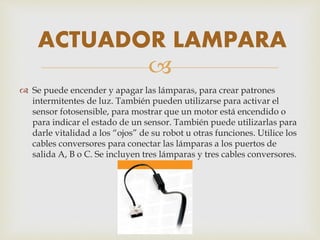 
 Se puede encender y apagar las lámparas, para crear patrones
intermitentes de luz. También pueden utilizarse para activar el
sensor fotosensible, para mostrar que un motor está encendido o
para indicar el estado de un sensor. También puede utilizarlas para
darle vitalidad a los “ojos” de su robot u otras funciones. Utilice los
cables conversores para conectar las lámparas a los puertos de
salida A, B o C. Se incluyen tres lámparas y tres cables conversores.
ACTUADOR LAMPARA
 