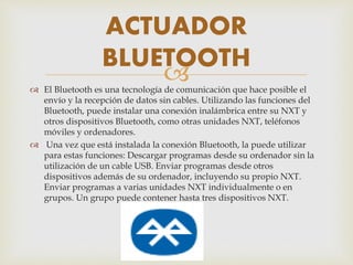  El Bluetooth es una tecnología de comunicación que hace posible el
envío y la recepción de datos sin cables. Utilizando las funciones del
Bluetooth, puede instalar una conexión inalámbrica entre su NXT y
otros dispositivos Bluetooth, como otras unidades NXT, teléfonos
móviles y ordenadores.
 Una vez que está instalada la conexión Bluetooth, la puede utilizar
para estas funciones: Descargar programas desde su ordenador sin la
utilización de un cable USB. Enviar programas desde otros
dispositivos además de su ordenador, incluyendo su propio NXT.
Enviar programas a varias unidades NXT individualmente o en
grupos. Un grupo puede contener hasta tres dispositivos NXT.
ACTUADOR
BLUETOOTH
 