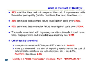 What is the Cost of Quality?
"  92% said that they had not compared the cost of improvement with
the cost of poor quality (recalls, rejections, low yield, downtime, …).
"  28% estimated that a simple failure investigation costs over $10K.
"  65% estimated that a complex failure investigation costs over $100K.
"  The costs associated with regulatory sanctions (recalls, import bans,
fines, disgorgements and lawsuits) were routinely over $1M.
"  Other ‘telling’ answers:
!  Have you conducted an ROI on your PAT – Yes 14% No 86%
!  Have you evaluated the cost of improving quality versus the cost of
failure (recalls, rejections, low yield, downtime, etc) – Yes 2.7%,
No 91.9% Don’t know 2.8%
Quality is a “MULTIVARIATE” measure NOT “UNIVARIATE”
 
