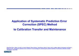 Application of Systematic Prediction Error
Correction (SPEC) Method
to Calibration Transfer and Maintenance
Zeng-Ping Chen, Li-Mei Li, Ru-Qin Yu, David Littlejohn, Alison Nordon, Julian Morris, Alison S. Dann, Paul A. Jeffkins, Mark D. Richardson and Sarah L.
Stimpson, 2011, “Systematic prediction error correction: A novel strategy for maintaining the predictive abilities of multivariate calibration models”,
The Analyst, 136, 98-106
 