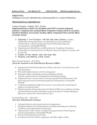 Julianna Davis San Rafael, CA (415) 261-1841 12juliannas@gmail.com
OBJECTIVE:
Seeking an executive administrative assistant position in a variety of industries.
PROFESSIONAL EXPERIENCE
Contract Executive Assistant 2016 - Present
Supporting Partners, Senior Vice Presidents and CEO’s in various temporary
positions. Companies have included Marin Community College, Girvin & Associates,
Perella & Weinberg, Town of San Anselmo, Marin Community Clinics and the Marin
Economic Forum.
 Supporting C Level Executives with their daily duties including complex
calendaring, meeting scheduling, travel planning, invoicing, expenditure
reimbursement, word processing, presentation formatting and general
correspondence utilizing MS Office®.
 Organizing and tabling Policies and Procedures for Compliance Committee.
 Taking high level meeting minutes for Medical Operations, Quality Assurance, and
IT meetings.
 Sending out mass mailings using mail merge daily.
 Designing and publishing website content.
Marin General Hospital 2010-2016
Executive Assistant to the Chief Human Resources Officer
 Supported the Chief Human Resources Officer and other C Level Executives with
their daily duties.
 Provided disciplined project and time management.
 Managed complex calendaring, meeting scheduling, and both
domestic/international travelarrangement and itinerary planning.
 Organized the day-to-day contacts, invoicing, expenditure reimbursement, word
processing, presentation formatting and general correspondence utilizing MS
Office®.
 Coordinated and planned high level executive events, physician interfacing and
employee award ceremonies.
 Prepared agendas and meeting minutes for Board of Directors committee meetings,
and administered monthly Leadership Council workshops for Hospital Managers,
Directors, and Executive Team led by the CEO.
FowlerHoffman LLC 2006-2010
Executive Administrative Assistant
 Arranged domestic and international travel arrangements.
 Managed calendars for Founding Partners including scheduling and confirming
conference calls, appointments and meetings.
 Organized day-to-day contacts, word processing, presentation formatting and
general correspondence utilizing MS Office®.
 Liaised with health benefits providers.
 Coordinated with IT, facilities, equipment, and office supply vendors.
 