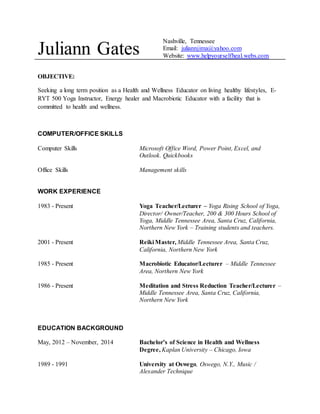 Juliann Gates Nashville, Tennessee 
Email: juliannjima@yahoo.com 
Website: www.helpyourselfheal.webs.com 
OBJECTIVE: 
Seeking a long term position as a Health and Wellness Educator on living healthy lifestyles, E-RYT 
500 Yoga Instructor, Energy healer and Macrobiotic Educator with a facility that is 
committed to health and wellness. 
COMPUTER/OFFICE SKILLS 
Computer Skills Microsoft Office Word, Power Point, Excel, and 
Outlook. Quickbooks 
Office Skills Management skills 
WORK EXPERIENCE 
1983 - Present Yoga Teacher/Lecturer – Yoga Rising School of Yoga, 
Director/ Owner/Teacher, 200 & 300 Hours School of 
Yoga, Middle Tennessee Area, Santa Cruz, California, 
Northern New York – Training students and teachers. 
2001 - Present Reiki Master, Middle Tennessee Area, Santa Cruz, 
California, Northern New York 
1985 - Present Macrobiotic Educator/Lecturer – Middle Tennessee 
Area, Northern New York 
1986 - Present Meditation and Stress Reduction Teacher/Lecturer – 
Middle Tennessee Area, Santa Cruz, California, 
Northern New York 
EDUCATION BACKGROUND 
May, 2012 – November, 2014 Bachelor’s of Science in Health and Wellness 
Degree, Kaplan University – Chicago, Iowa 
1989 - 1991 University at Oswego, Oswego, N.Y., Music / 
Alexander Technique 
 
