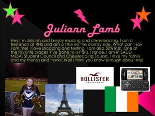 Juliann Lamb Hey I’m Juliann and I enjoy reading and cheerleading. I am a freshman at RHS and am a little on the clumsy side. What can I say I am me!  I love shopping and texting. I am also 50% Irish. One of the favorite places  I’ve gone to is Paris, France. I am in SADD, MESA, Student Council and Cheerleading Squad. I love my family and my friends and travel. Well I think you know enough about me!  