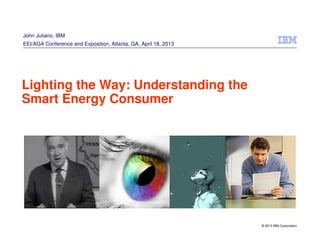 © 2013 IBM Corporation
Lighting the Way: Understanding the
Smart Energy Consumer
John Juliano, IBM
EEI/AGA Conference and Exposition, Atlanta, GA, April 18, 2013
 