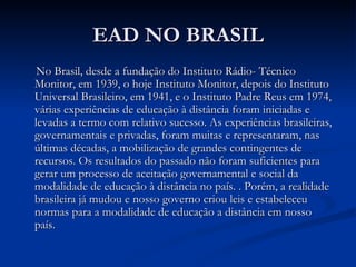 EAD NO BRASIL
 No Brasil, desde a fundação do Instituto Rádio­ Técnico
Monitor, em 1939, o hoje Instituto Monitor, depois do Instituto
Universal Brasileiro, em 1941, e o Instituto Padre Reus em 1974,
várias experiências de educação à distância foram iniciadas e
levadas a termo com relativo sucesso. As experiências brasileiras,
governamentais e privadas, foram muitas e representaram, nas
últimas décadas, a mobilização de grandes contingentes de
recursos. Os resultados do passado não foram suficientes para
gerar um processo de aceitação governamental e social da
modalidade de educação à distância no país. . Porém, a realidade
brasileira já mudou e nosso governo criou leis e estabeleceu
normas para a modalidade de educação a distância em nosso
país.
 