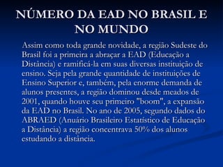 NÚMERO DA EAD NO BRASIL E
      NO MUNDO
Assim como toda grande novidade, a região Sudeste do
Brasil foi a primeira a abraçar a EAD (Educação a
Distância) e ramificá-la em suas diversas instituição de
ensino. Seja pela grande quantidade de instituições de
Ensino Superior e, também, pela enorme demanda de
alunos presentes, a região dominou desde meados de
2001, quando houve seu primeiro "boom", a expansão
da EAD no Brasil. No ano de 2005, segundo dados do
ABRAED (Anuário Brasileiro Estatístico de Educação
a Distância) a região concentrava 50% dos alunos
estudando a distância.
 