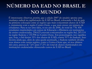 NÚMERO DA EAD NO BRASIL E
      NO MUNDO
É interessante observar, porém, que a edição 2007 do anuário aponta uma
mudança radical na capilarização da EAD no Brasil, colocando o Sul do país
na primeira colocação entre as regiões que mais concentram alunos de EAD
e, juntamente com a região Centro-Oeste, a que mais cresce em número de
estudantes. Para se ter uma idéia, só no ano de 2006, do total de 778. 458
estudantes matriculados em cursos de Educação a Distância em instituições
de ensino credenciadas, 258.623 estavam concentrados na região Sul, 243.114
na região Sudeste e 135.998 no Centro-Oeste. Em porcentagem, isso significa
que, hoje, o Sul detém 33% dos alunos de EAD, contra 31% do Sudeste. Isso
mostra ainda que, além de uma queda acentuada, o Sudeste também dividiu
seus alunos com outras regiões, como a Centro-Oeste que, só nos últimos
três anos, passou de 7,6% para 17,5% do total de alunos matriculados em
instituições credenciadas oferecendo cursos de EAD no Brasil.
 